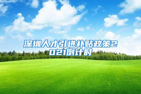 深圳人才引进补贴政策2021倒计时