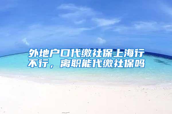 外地户口代缴社保上海行不行，离职能代缴社保吗