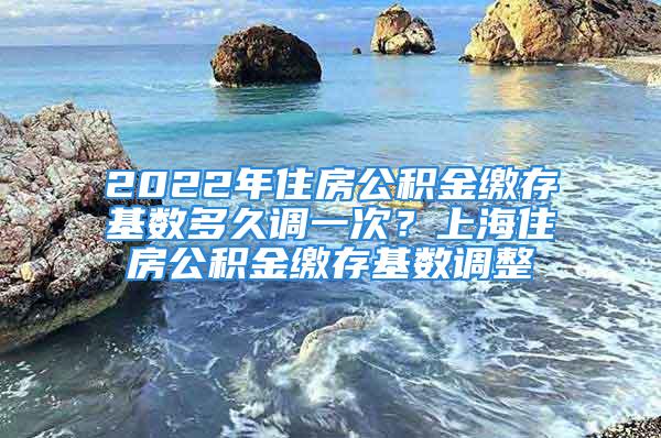 2022年住房公积金缴存基数多久调一次？上海住房公积金缴存基数调整