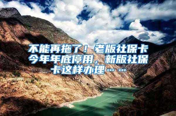 不能再拖了！老版社保卡今年年底停用，新版社保卡这样办理……