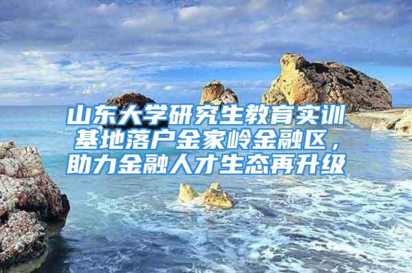 山东大学研究生教育实训基地落户金家岭金融区，助力金融人才生态再升级