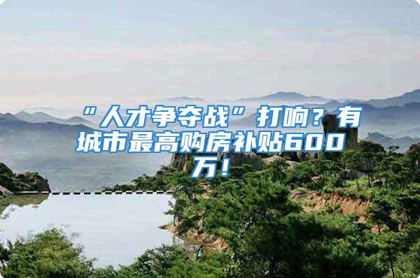 “人才争夺战”打响？有城市最高购房补贴600万！