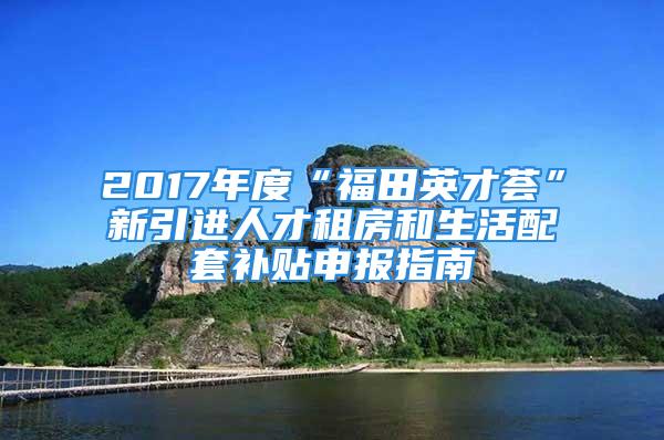 2017年度“福田英才荟”新引进人才租房和生活配套补贴申报指南