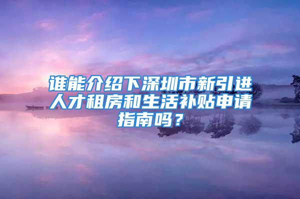 谁能介绍下深圳市新引进人才租房和生活补贴申请指南吗？