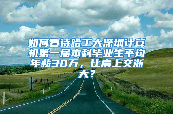 如何看待哈工大深圳计算机第一届本科毕业生平均年薪30万，比肩上交浙大？