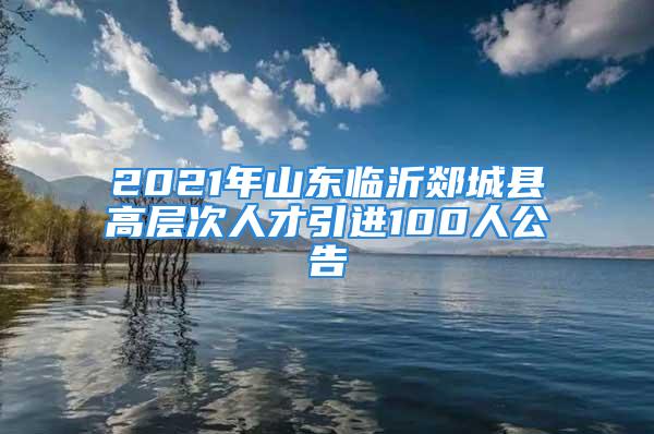 2021年山东临沂郯城县高层次人才引进100人公告