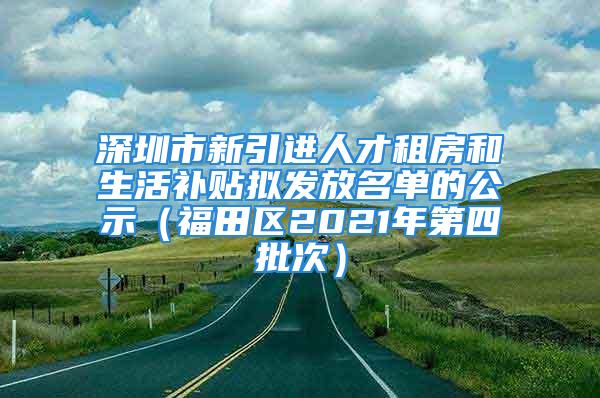 深圳市新引进人才租房和生活补贴拟发放名单的公示（福田区2021年第四批次）