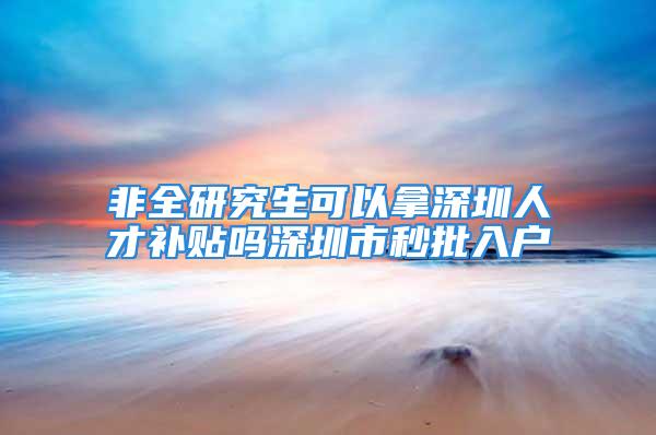 非全研究生可以拿深圳人才补贴吗深圳市秒批入户