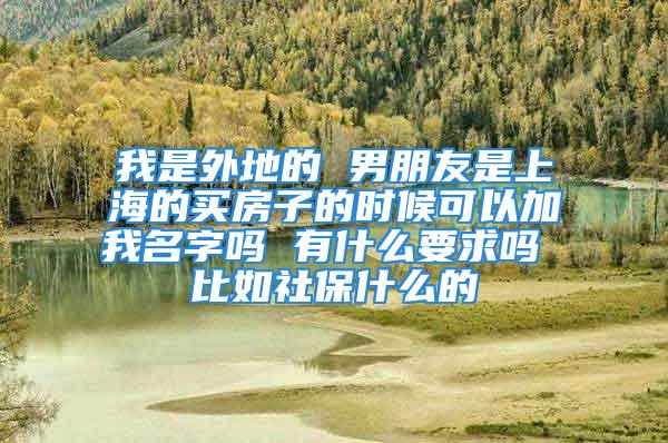 我是外地的 男朋友是上海的买房子的时候可以加我名字吗 有什么要求吗 比如社保什么的