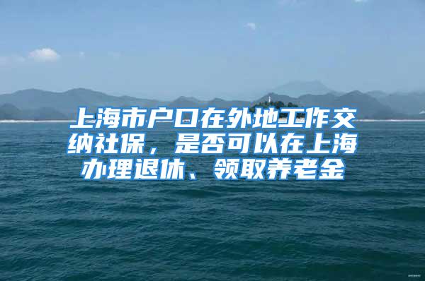 上海市户口在外地工作交纳社保，是否可以在上海办理退休、领取养老金