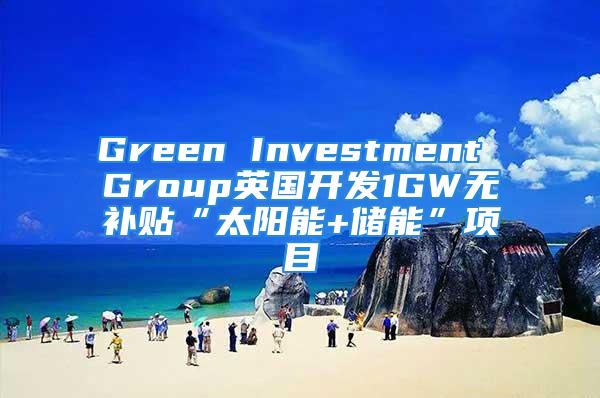 Green Investment Group英国开发1GW无补贴“太阳能+储能”项目