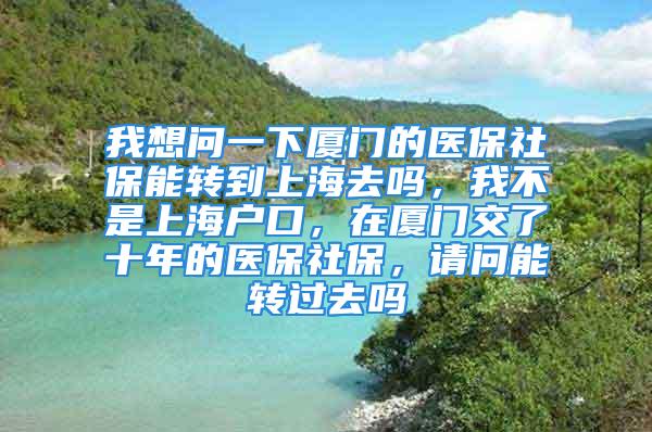 我想问一下厦门的医保社保能转到上海去吗，我不是上海户口，在厦门交了十年的医保社保，请问能转过去吗