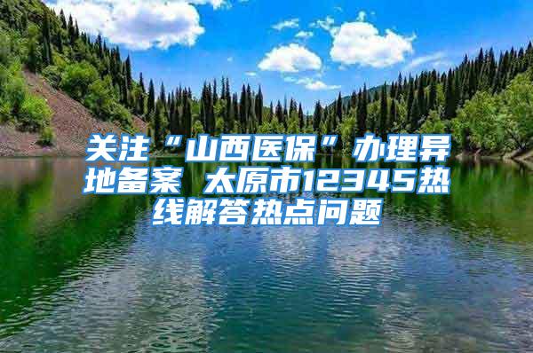 关注“山西医保”办理异地备案 太原市12345热线解答热点问题