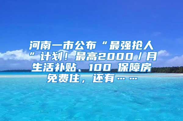 河南一市公布“最强抢人”计划！最高2000／月生活补贴、100㎡保障房免费住，还有……