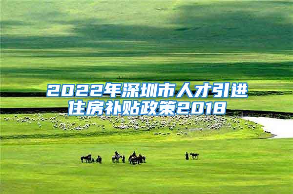 2022年深圳市人才引进住房补贴政策2018