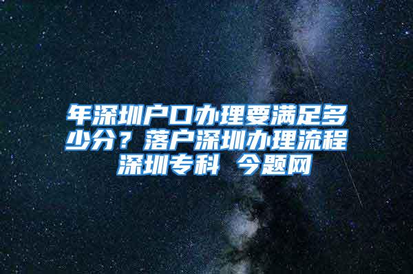 年深圳户口办理要满足多少分？落户深圳办理流程 深圳专科 今题网