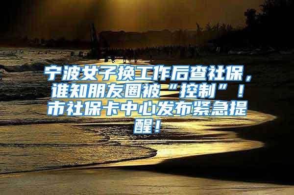 宁波女子换工作后查社保，谁知朋友圈被“控制”！市社保卡中心发布紧急提醒！