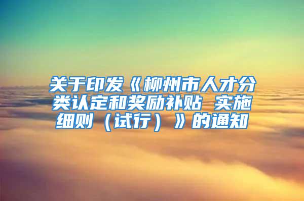 关于印发《柳州市人才分类认定和奖励补贴 实施细则（试行）》的通知