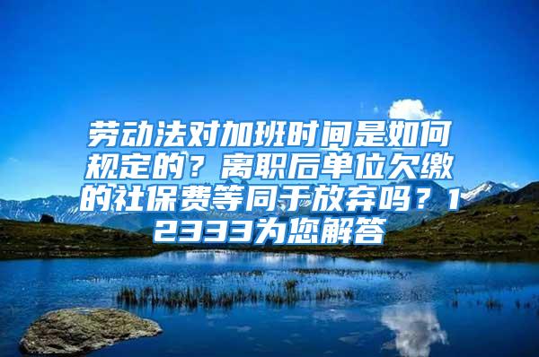 劳动法对加班时间是如何规定的？离职后单位欠缴的社保费等同于放弃吗？12333为您解答