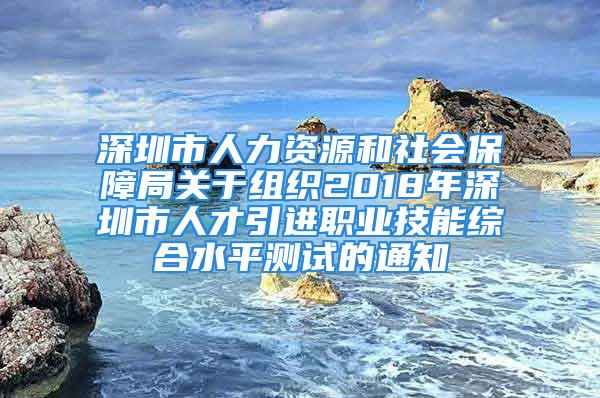 深圳市人力资源和社会保障局关于组织2018年深圳市人才引进职业技能综合水平测试的通知