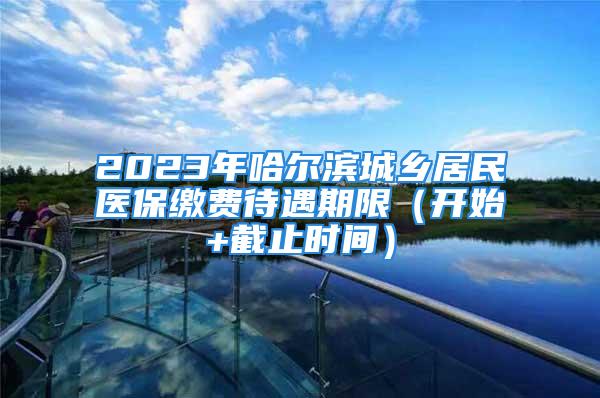 2023年哈尔滨城乡居民医保缴费待遇期限（开始+截止时间）