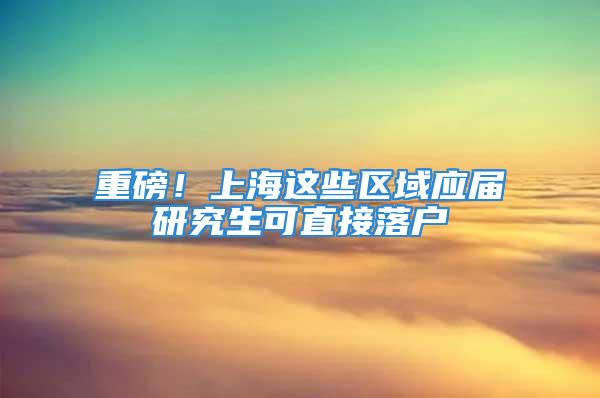 重磅！上海这些区域应届研究生可直接落户