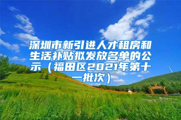 深圳市新引进人才租房和生活补贴拟发放名单的公示（福田区2021年第十一批次）