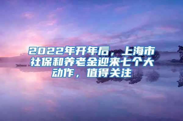 2022年开年后，上海市社保和养老金迎来七个大动作，值得关注