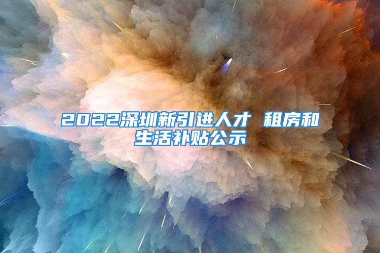 2022深圳新引进人才 租房和生活补贴公示