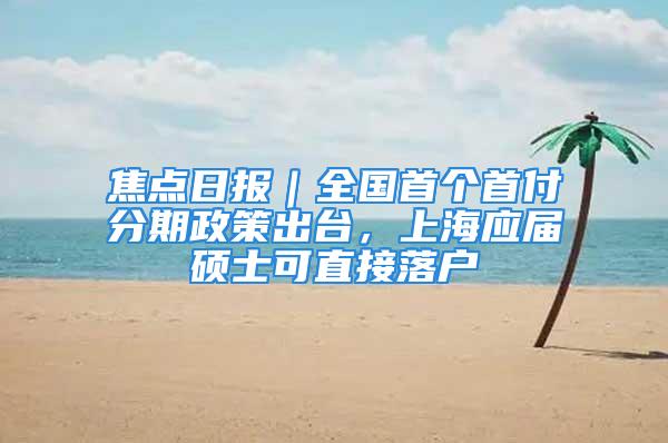 焦点日报｜全国首个首付分期政策出台，上海应届硕士可直接落户