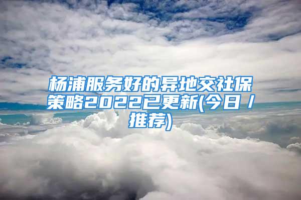 杨浦服务好的异地交社保策略2022已更新(今日／推荐)