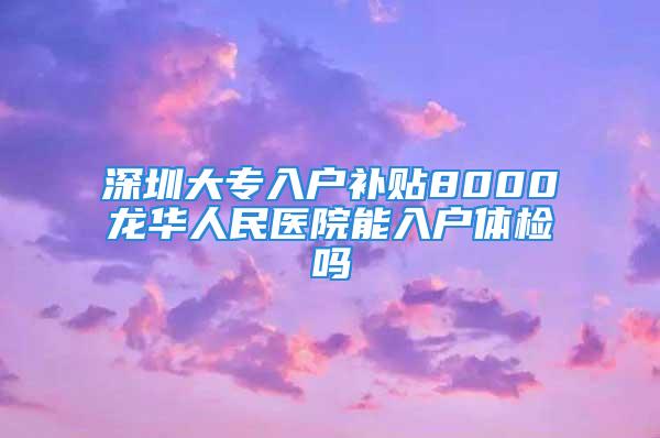 深圳大专入户补贴8000龙华人民医院能入户体检吗