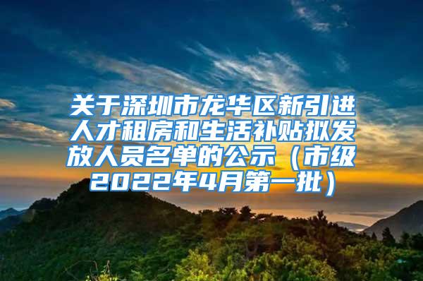 关于深圳市龙华区新引进人才租房和生活补贴拟发放人员名单的公示（市级2022年4月第一批）