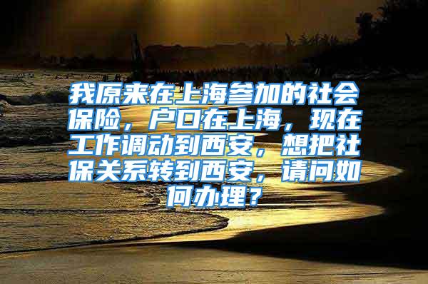 我原来在上海参加的社会保险，户口在上海，现在工作调动到西安，想把社保关系转到西安，请问如何办理？