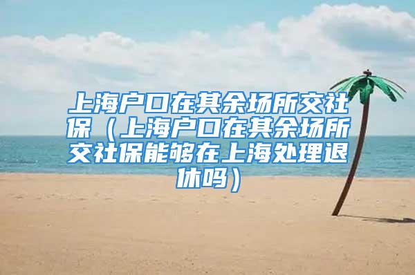 上海户口在其余场所交社保（上海户口在其余场所交社保能够在上海处理退休吗）