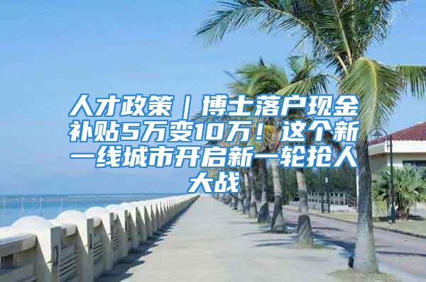 人才政策｜博士落户现金补贴5万变10万！这个新一线城市开启新一轮抢人大战