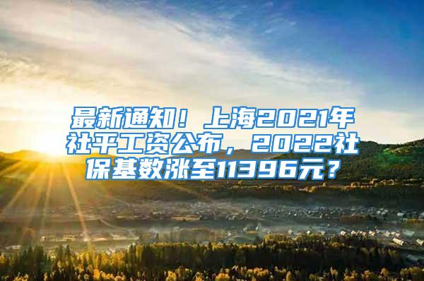 最新通知！上海2021年社平工资公布，2022社保基数涨至11396元？