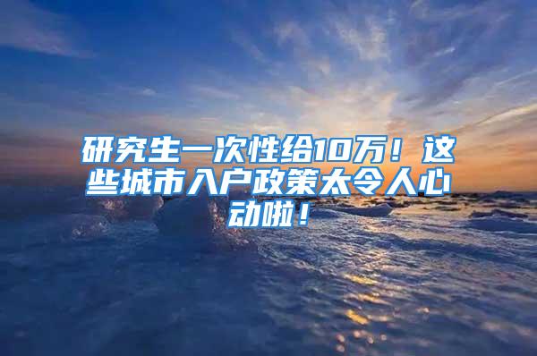 研究生一次性给10万！这些城市入户政策太令人心动啦！