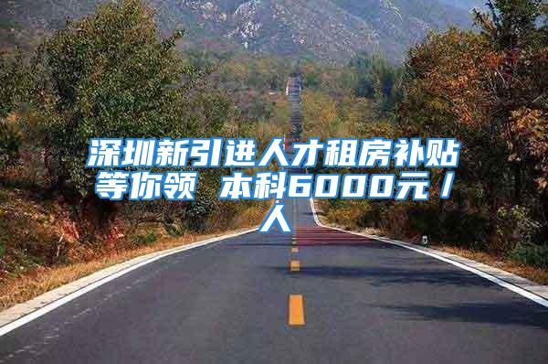 深圳新引进人才租房补贴等你领 本科6000元／人