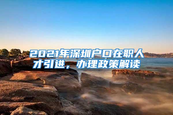 2021年深圳户口在职人才引进，办理政策解读