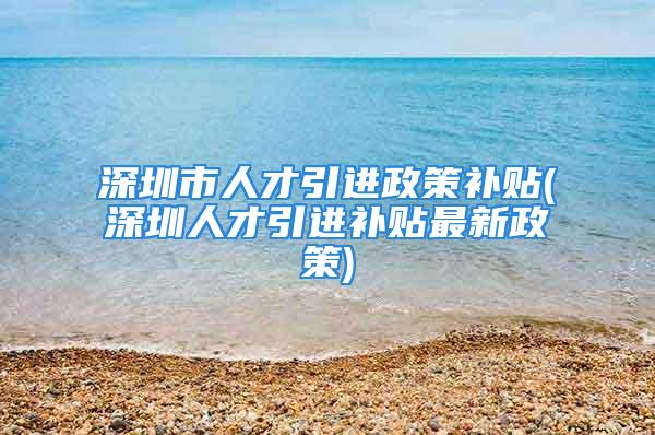 深圳市人才引进政策补贴(深圳人才引进补贴最新政策)