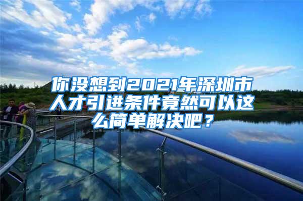 你没想到2021年深圳市人才引进条件竟然可以这么简单解决吧？