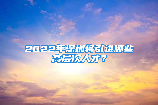 2022年深圳将引进哪些高层次人才？