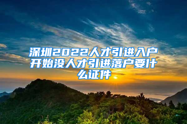 深圳2022人才引进入户开始没人才引进落户要什么证件