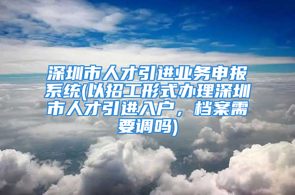 深圳市人才引进业务申报系统(以招工形式办理深圳市人才引进入户，档案需要调吗)