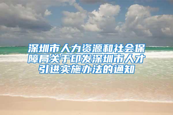 深圳市人力资源和社会保障局关于印发深圳市人才引进实施办法的通知