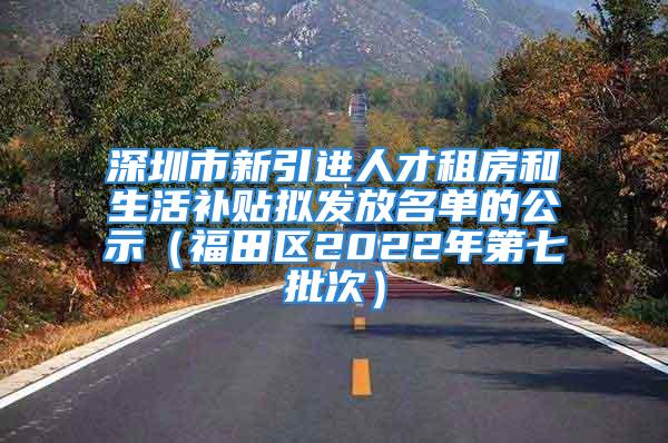 深圳市新引进人才租房和生活补贴拟发放名单的公示（福田区2022年第七批次）