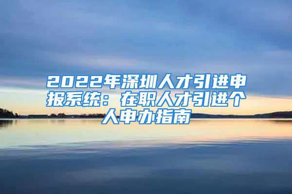 2022年深圳人才引进申报系统：在职人才引进个人申办指南