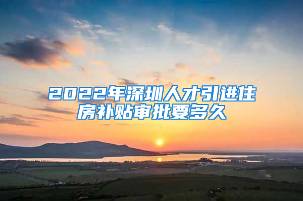 2022年深圳人才引进住房补贴审批要多久