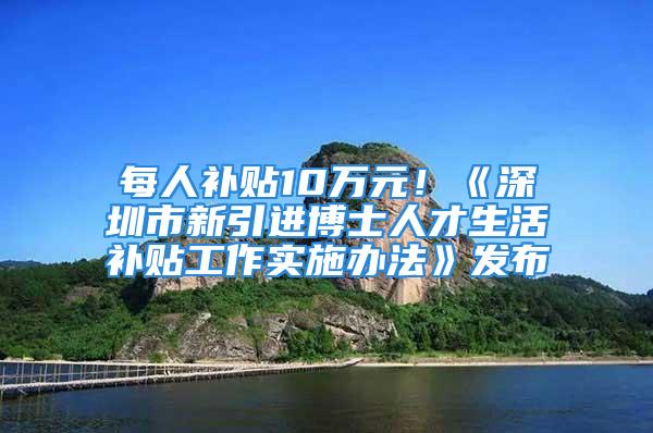 每人补贴10万元！《深圳市新引进博士人才生活补贴工作实施办法》发布